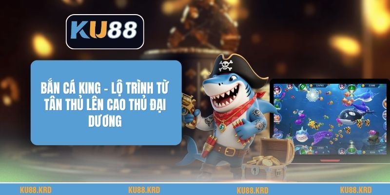 Bắn Cá King - Lộ Trình Từ Tân Thủ Lên Cao Thủ Đại Dương